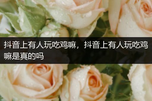 抖音上有人玩吃鸡嘛，抖音上有人玩吃鸡嘛是真的吗