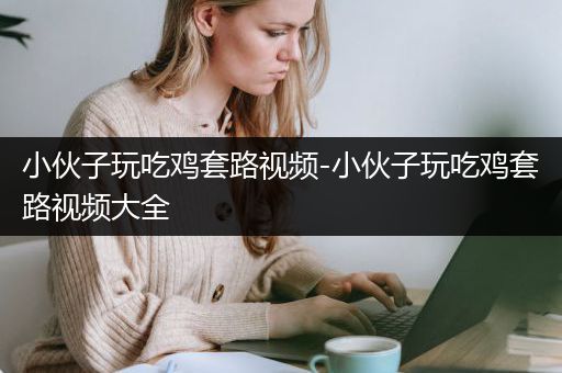 小伙子玩吃鸡套路视频-小伙子玩吃鸡套路视频大全