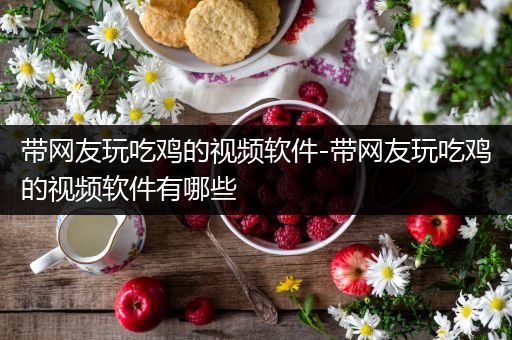 带网友玩吃鸡的视频软件-带网友玩吃鸡的视频软件有哪些
