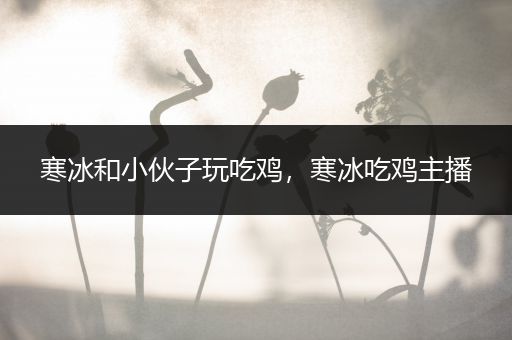 寒冰和小伙子玩吃鸡，寒冰吃鸡主播