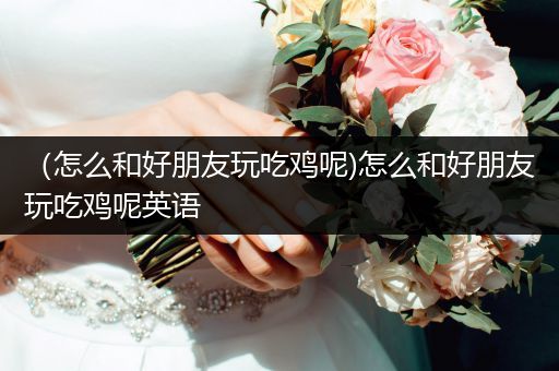 （怎么和好朋友玩吃鸡呢)怎么和好朋友玩吃鸡呢英语