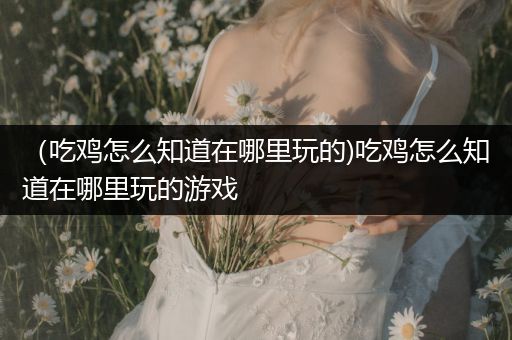 （吃鸡怎么知道在哪里玩的)吃鸡怎么知道在哪里玩的游戏