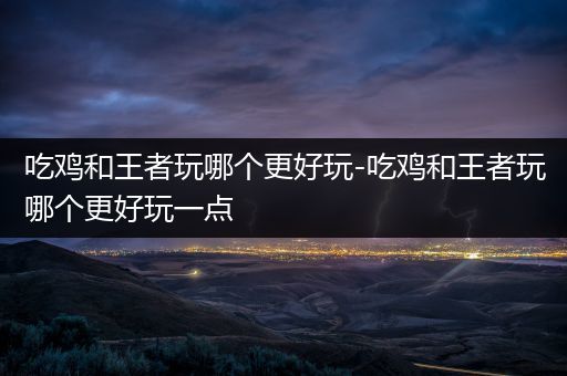 吃鸡和王者玩哪个更好玩-吃鸡和王者玩哪个更好玩一点
