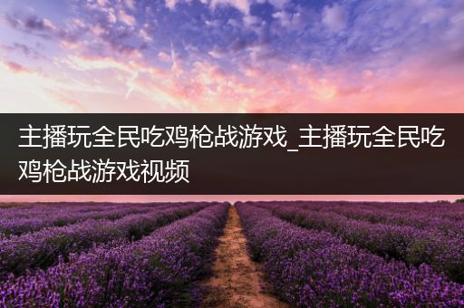主播玩全民吃鸡枪战游戏_主播玩全民吃鸡枪战游戏视频