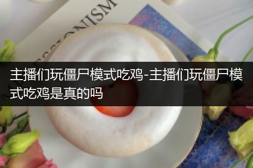 主播们玩僵尸模式吃鸡-主播们玩僵尸模式吃鸡是真的吗