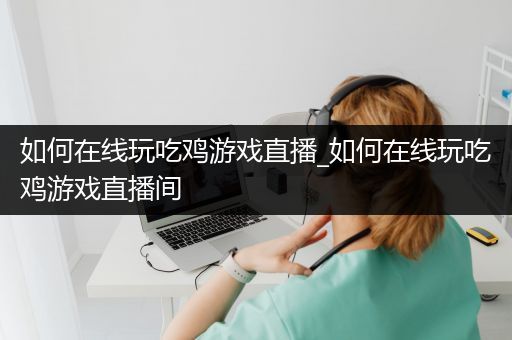 如何在线玩吃鸡游戏直播_如何在线玩吃鸡游戏直播间