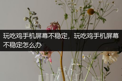 玩吃鸡手机屏幕不稳定，玩吃鸡手机屏幕不稳定怎么办