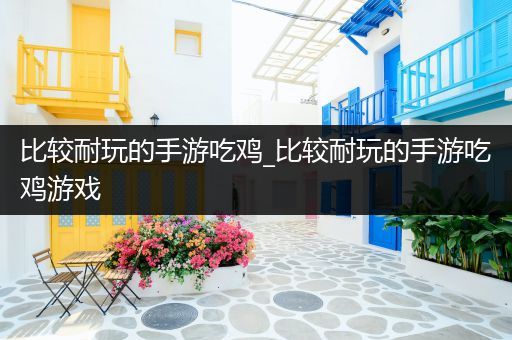 比较耐玩的手游吃鸡_比较耐玩的手游吃鸡游戏