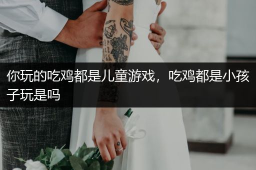 你玩的吃鸡都是儿童游戏，吃鸡都是小孩子玩是吗