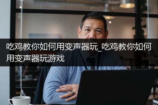 吃鸡教你如何用变声器玩_吃鸡教你如何用变声器玩游戏