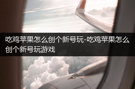 吃鸡苹果怎么创个新号玩-吃鸡苹果怎么创个新号玩游戏