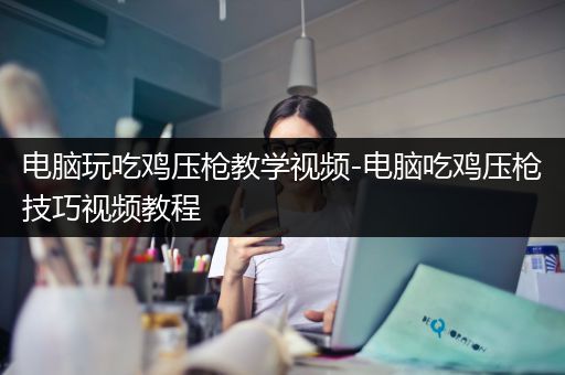 电脑玩吃鸡压枪教学视频-电脑吃鸡压枪技巧视频教程