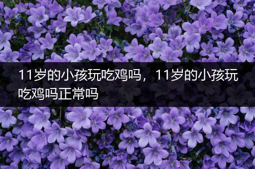 11岁的小孩玩吃鸡吗，11岁的小孩玩吃鸡吗正常吗