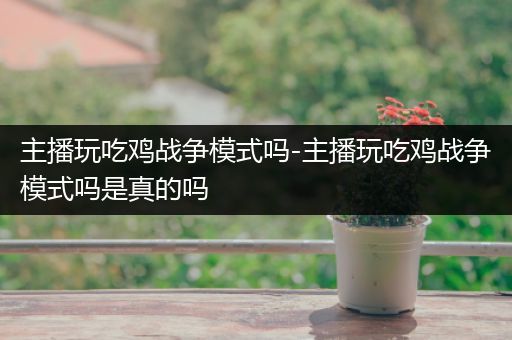 主播玩吃鸡战争模式吗-主播玩吃鸡战争模式吗是真的吗