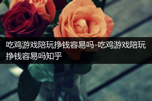 吃鸡游戏陪玩挣钱容易吗-吃鸡游戏陪玩挣钱容易吗知乎