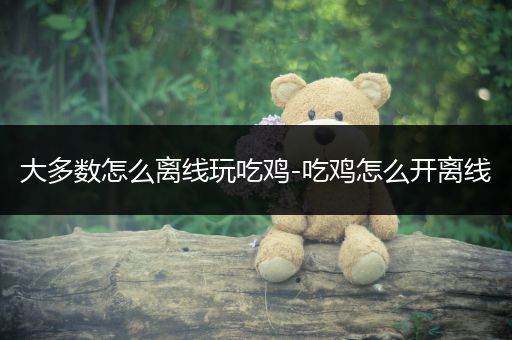 大多数怎么离线玩吃鸡-吃鸡怎么开离线