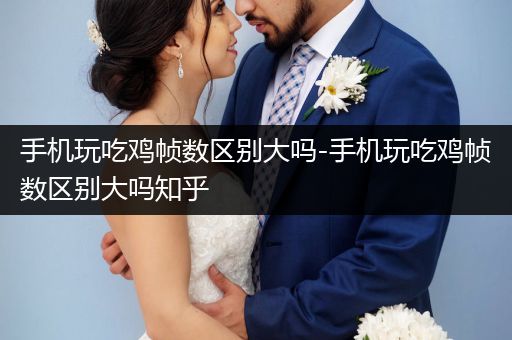 手机玩吃鸡帧数区别大吗-手机玩吃鸡帧数区别大吗知乎