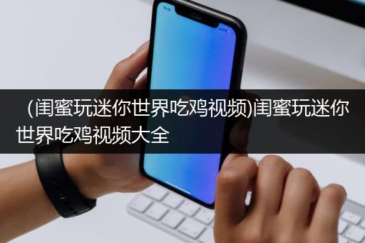 （闺蜜玩迷你世界吃鸡视频)闺蜜玩迷你世界吃鸡视频大全