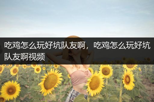 吃鸡怎么玩好坑队友啊，吃鸡怎么玩好坑队友啊视频