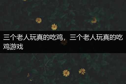 三个老人玩真的吃鸡，三个老人玩真的吃鸡游戏