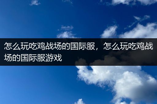 怎么玩吃鸡战场的国际服，怎么玩吃鸡战场的国际服游戏