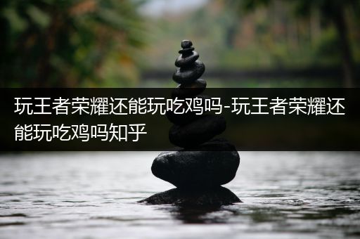 玩王者荣耀还能玩吃鸡吗-玩王者荣耀还能玩吃鸡吗知乎