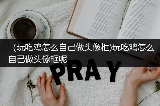 （玩吃鸡怎么自己做头像框)玩吃鸡怎么自己做头像框呢