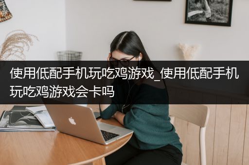 使用低配手机玩吃鸡游戏_使用低配手机玩吃鸡游戏会卡吗