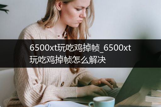 6500xt玩吃鸡掉帧_6500xt玩吃鸡掉帧怎么解决