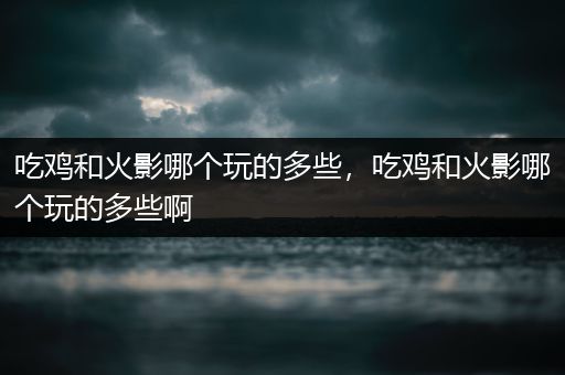 吃鸡和火影哪个玩的多些，吃鸡和火影哪个玩的多些啊
