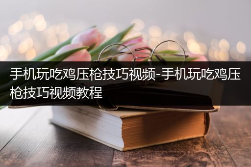 手机玩吃鸡压枪技巧视频-手机玩吃鸡压枪技巧视频教程