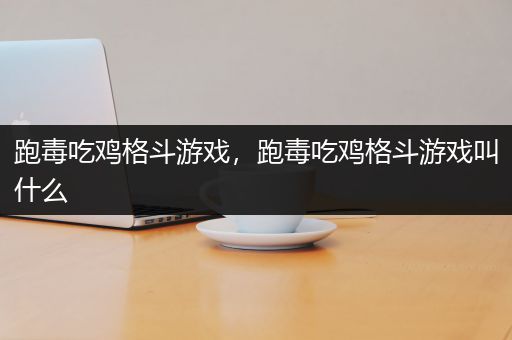 跑毒吃鸡格斗游戏，跑毒吃鸡格斗游戏叫什么
