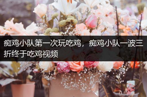 痴鸡小队第一次玩吃鸡，痴鸡小队一波三折终于吃鸡视频