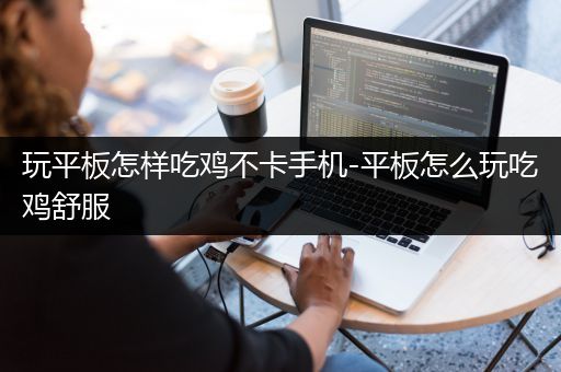 玩平板怎样吃鸡不卡手机-平板怎么玩吃鸡舒服