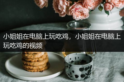 小姐姐在电脑上玩吃鸡，小姐姐在电脑上玩吃鸡的视频