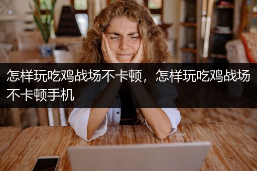 怎样玩吃鸡战场不卡顿，怎样玩吃鸡战场不卡顿手机