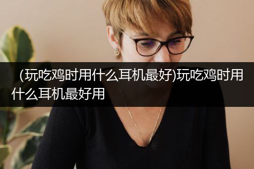 （玩吃鸡时用什么耳机最好)玩吃鸡时用什么耳机最好用