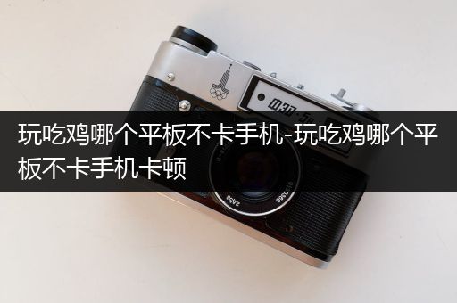 玩吃鸡哪个平板不卡手机-玩吃鸡哪个平板不卡手机卡顿