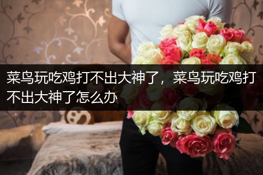 菜鸟玩吃鸡打不出大神了，菜鸟玩吃鸡打不出大神了怎么办