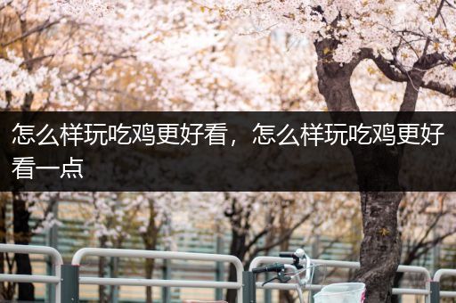 怎么样玩吃鸡更好看，怎么样玩吃鸡更好看一点
