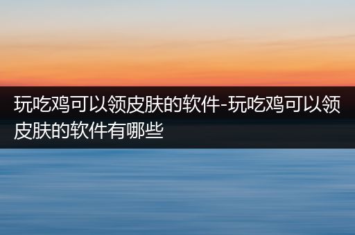玩吃鸡可以领皮肤的软件-玩吃鸡可以领皮肤的软件有哪些