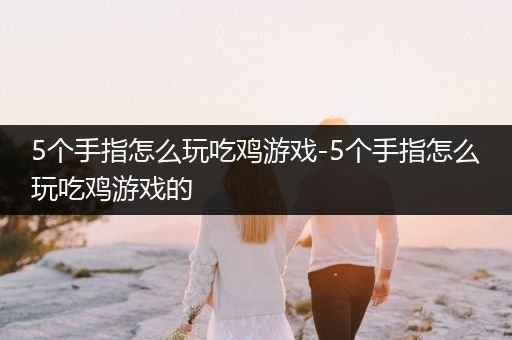 5个手指怎么玩吃鸡游戏-5个手指怎么玩吃鸡游戏的