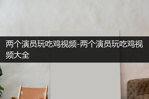 两个演员玩吃鸡视频-两个演员玩吃鸡视频大全