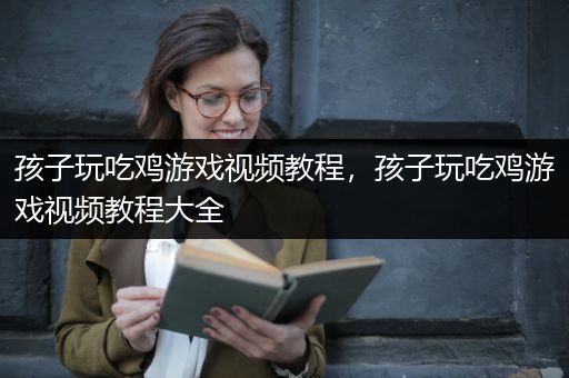 孩子玩吃鸡游戏视频教程，孩子玩吃鸡游戏视频教程大全