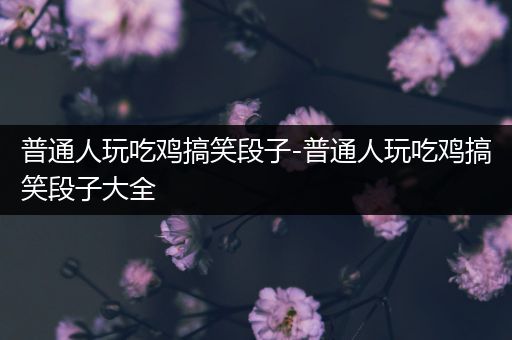普通人玩吃鸡搞笑段子-普通人玩吃鸡搞笑段子大全