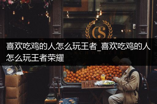 喜欢吃鸡的人怎么玩王者_喜欢吃鸡的人怎么玩王者荣耀