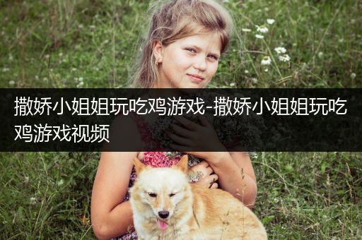 撒娇小姐姐玩吃鸡游戏-撒娇小姐姐玩吃鸡游戏视频