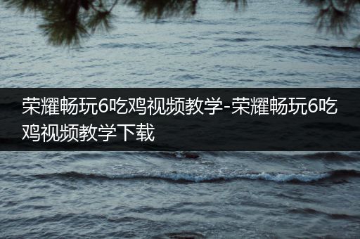 荣耀畅玩6吃鸡视频教学-荣耀畅玩6吃鸡视频教学下载
