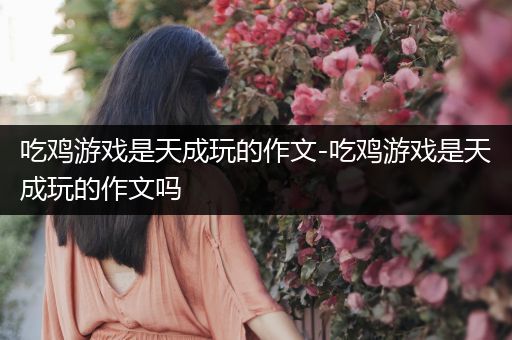 吃鸡游戏是天成玩的作文-吃鸡游戏是天成玩的作文吗