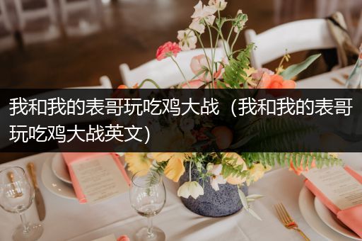 我和我的表哥玩吃鸡大战（我和我的表哥玩吃鸡大战英文）